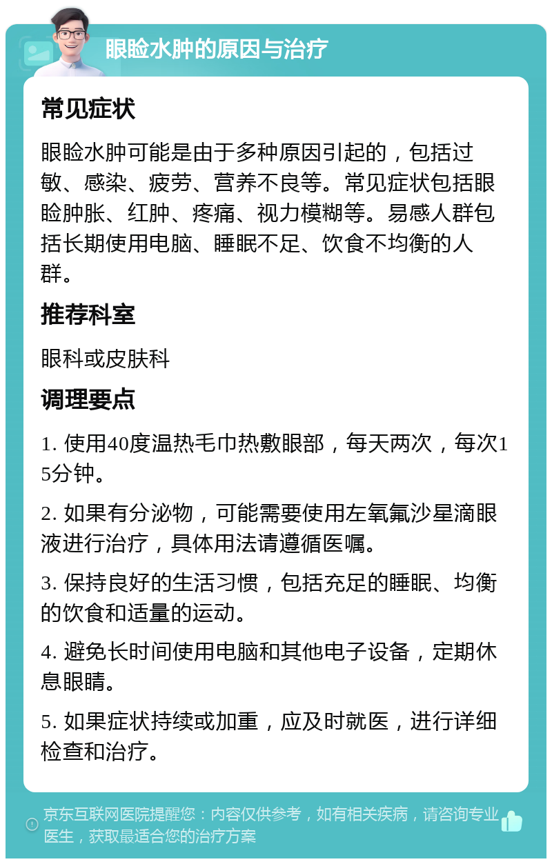 眼睑水肿的原因与治疗 常见症状 眼睑水肿可能是由于多种原因引起的，包括过敏、感染、疲劳、营养不良等。常见症状包括眼睑肿胀、红肿、疼痛、视力模糊等。易感人群包括长期使用电脑、睡眠不足、饮食不均衡的人群。 推荐科室 眼科或皮肤科 调理要点 1. 使用40度温热毛巾热敷眼部，每天两次，每次15分钟。 2. 如果有分泌物，可能需要使用左氧氟沙星滴眼液进行治疗，具体用法请遵循医嘱。 3. 保持良好的生活习惯，包括充足的睡眠、均衡的饮食和适量的运动。 4. 避免长时间使用电脑和其他电子设备，定期休息眼睛。 5. 如果症状持续或加重，应及时就医，进行详细检查和治疗。