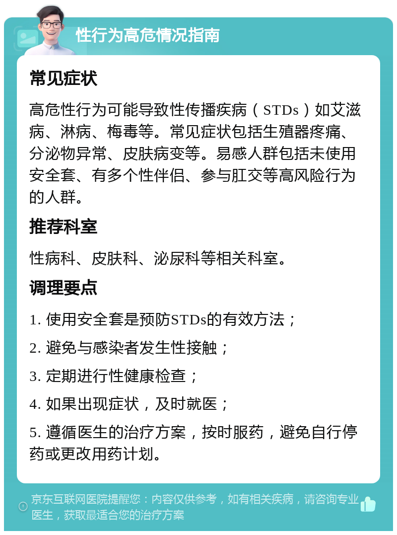 性行为高危情况指南 常见症状 高危性行为可能导致性传播疾病（STDs）如艾滋病、淋病、梅毒等。常见症状包括生殖器疼痛、分泌物异常、皮肤病变等。易感人群包括未使用安全套、有多个性伴侣、参与肛交等高风险行为的人群。 推荐科室 性病科、皮肤科、泌尿科等相关科室。 调理要点 1. 使用安全套是预防STDs的有效方法； 2. 避免与感染者发生性接触； 3. 定期进行性健康检查； 4. 如果出现症状，及时就医； 5. 遵循医生的治疗方案，按时服药，避免自行停药或更改用药计划。