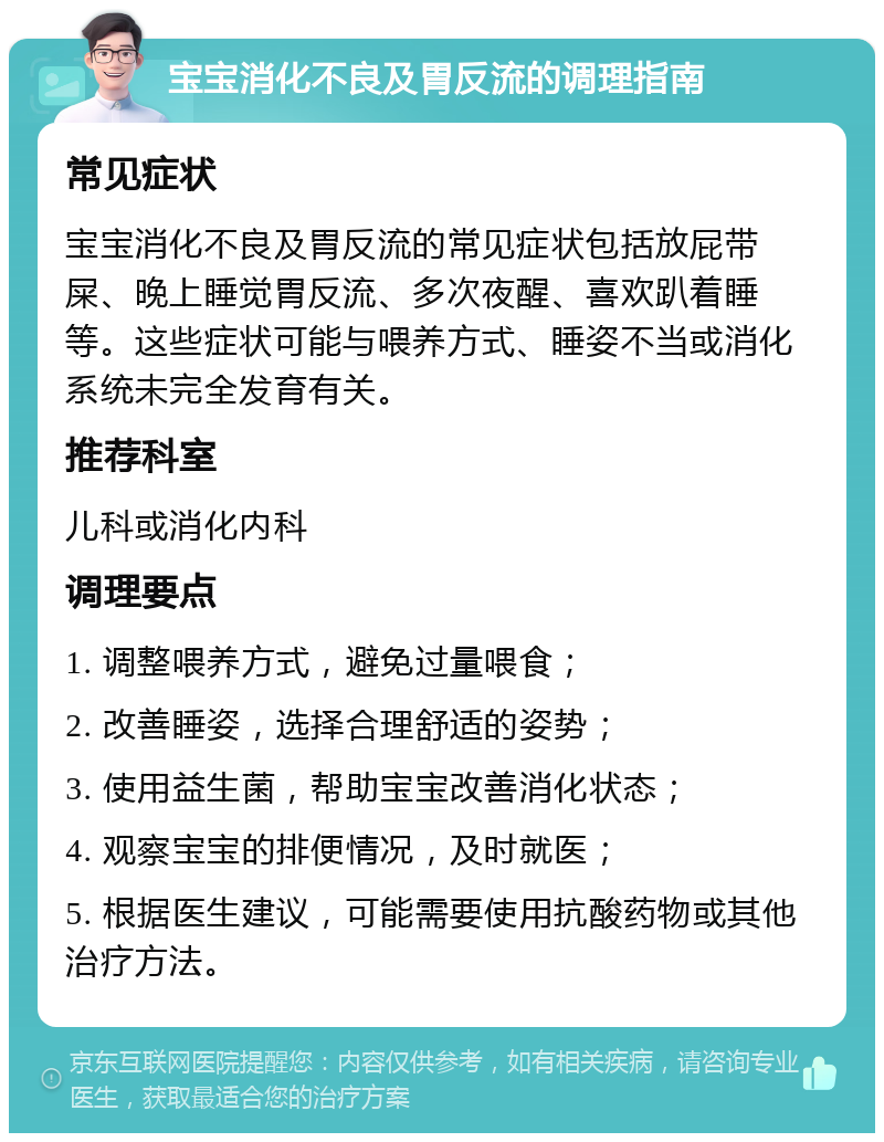 宝宝消化不良及胃反流的调理指南 常见症状 宝宝消化不良及胃反流的常见症状包括放屁带屎、晚上睡觉胃反流、多次夜醒、喜欢趴着睡等。这些症状可能与喂养方式、睡姿不当或消化系统未完全发育有关。 推荐科室 儿科或消化内科 调理要点 1. 调整喂养方式，避免过量喂食； 2. 改善睡姿，选择合理舒适的姿势； 3. 使用益生菌，帮助宝宝改善消化状态； 4. 观察宝宝的排便情况，及时就医； 5. 根据医生建议，可能需要使用抗酸药物或其他治疗方法。