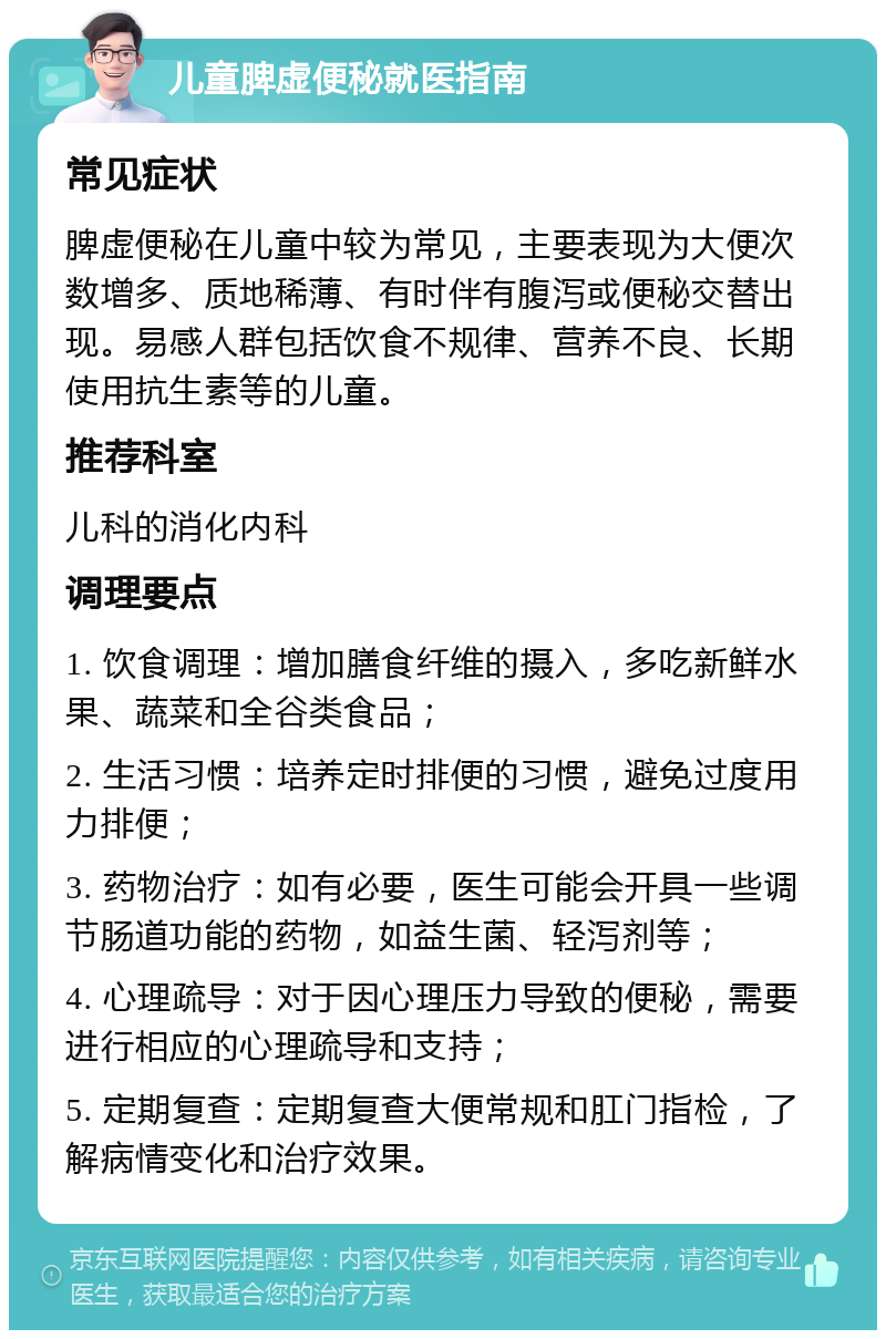 儿童脾虚便秘就医指南 常见症状 脾虚便秘在儿童中较为常见，主要表现为大便次数增多、质地稀薄、有时伴有腹泻或便秘交替出现。易感人群包括饮食不规律、营养不良、长期使用抗生素等的儿童。 推荐科室 儿科的消化内科 调理要点 1. 饮食调理：增加膳食纤维的摄入，多吃新鲜水果、蔬菜和全谷类食品； 2. 生活习惯：培养定时排便的习惯，避免过度用力排便； 3. 药物治疗：如有必要，医生可能会开具一些调节肠道功能的药物，如益生菌、轻泻剂等； 4. 心理疏导：对于因心理压力导致的便秘，需要进行相应的心理疏导和支持； 5. 定期复查：定期复查大便常规和肛门指检，了解病情变化和治疗效果。