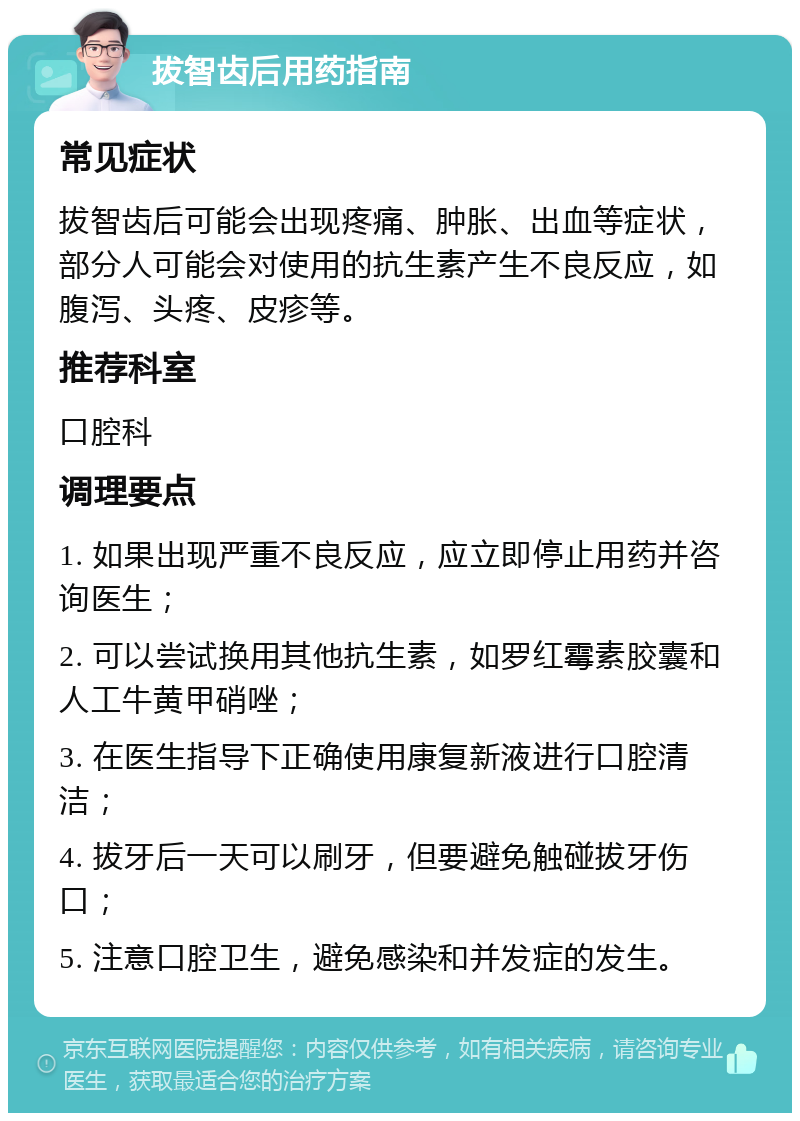 拔智齿后用药指南 常见症状 拔智齿后可能会出现疼痛、肿胀、出血等症状，部分人可能会对使用的抗生素产生不良反应，如腹泻、头疼、皮疹等。 推荐科室 口腔科 调理要点 1. 如果出现严重不良反应，应立即停止用药并咨询医生； 2. 可以尝试换用其他抗生素，如罗红霉素胶囊和人工牛黄甲硝唑； 3. 在医生指导下正确使用康复新液进行口腔清洁； 4. 拔牙后一天可以刷牙，但要避免触碰拔牙伤口； 5. 注意口腔卫生，避免感染和并发症的发生。