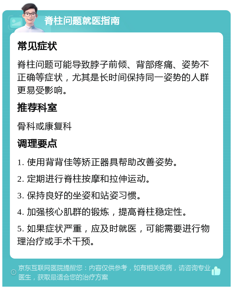 脊柱问题就医指南 常见症状 脊柱问题可能导致脖子前倾、背部疼痛、姿势不正确等症状，尤其是长时间保持同一姿势的人群更易受影响。 推荐科室 骨科或康复科 调理要点 1. 使用背背佳等矫正器具帮助改善姿势。 2. 定期进行脊柱按摩和拉伸运动。 3. 保持良好的坐姿和站姿习惯。 4. 加强核心肌群的锻炼，提高脊柱稳定性。 5. 如果症状严重，应及时就医，可能需要进行物理治疗或手术干预。