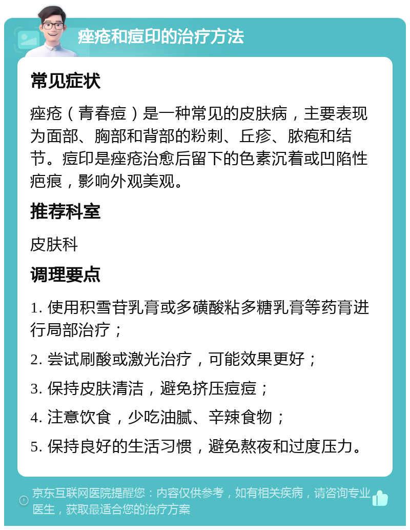 痤疮和痘印的治疗方法 常见症状 痤疮（青春痘）是一种常见的皮肤病，主要表现为面部、胸部和背部的粉刺、丘疹、脓疱和结节。痘印是痤疮治愈后留下的色素沉着或凹陷性疤痕，影响外观美观。 推荐科室 皮肤科 调理要点 1. 使用积雪苷乳膏或多磺酸粘多糖乳膏等药膏进行局部治疗； 2. 尝试刷酸或激光治疗，可能效果更好； 3. 保持皮肤清洁，避免挤压痘痘； 4. 注意饮食，少吃油腻、辛辣食物； 5. 保持良好的生活习惯，避免熬夜和过度压力。