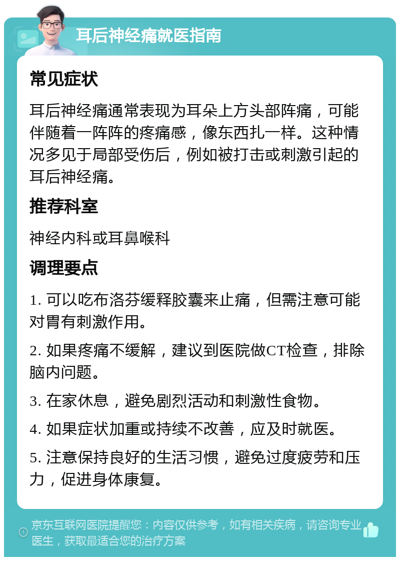 耳后神经痛就医指南 常见症状 耳后神经痛通常表现为耳朵上方头部阵痛，可能伴随着一阵阵的疼痛感，像东西扎一样。这种情况多见于局部受伤后，例如被打击或刺激引起的耳后神经痛。 推荐科室 神经内科或耳鼻喉科 调理要点 1. 可以吃布洛芬缓释胶囊来止痛，但需注意可能对胃有刺激作用。 2. 如果疼痛不缓解，建议到医院做CT检查，排除脑内问题。 3. 在家休息，避免剧烈活动和刺激性食物。 4. 如果症状加重或持续不改善，应及时就医。 5. 注意保持良好的生活习惯，避免过度疲劳和压力，促进身体康复。