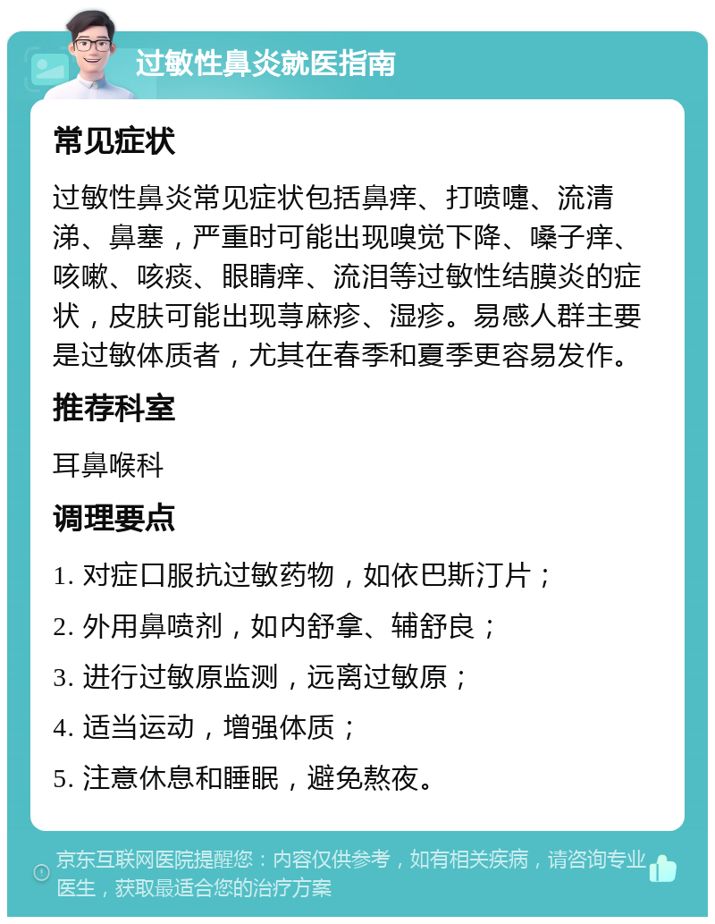 过敏性鼻炎就医指南 常见症状 过敏性鼻炎常见症状包括鼻痒、打喷嚏、流清涕、鼻塞，严重时可能出现嗅觉下降、嗓子痒、咳嗽、咳痰、眼睛痒、流泪等过敏性结膜炎的症状，皮肤可能出现荨麻疹、湿疹。易感人群主要是过敏体质者，尤其在春季和夏季更容易发作。 推荐科室 耳鼻喉科 调理要点 1. 对症口服抗过敏药物，如依巴斯汀片； 2. 外用鼻喷剂，如内舒拿、辅舒良； 3. 进行过敏原监测，远离过敏原； 4. 适当运动，增强体质； 5. 注意休息和睡眠，避免熬夜。