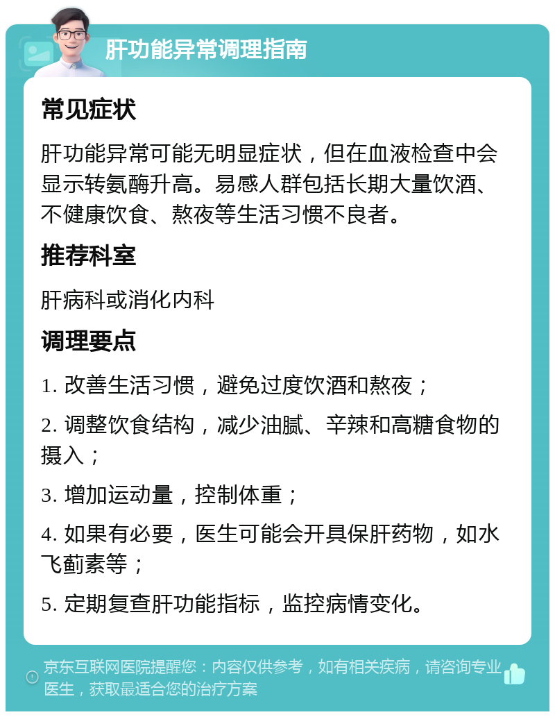 肝功能异常调理指南 常见症状 肝功能异常可能无明显症状，但在血液检查中会显示转氨酶升高。易感人群包括长期大量饮酒、不健康饮食、熬夜等生活习惯不良者。 推荐科室 肝病科或消化内科 调理要点 1. 改善生活习惯，避免过度饮酒和熬夜； 2. 调整饮食结构，减少油腻、辛辣和高糖食物的摄入； 3. 增加运动量，控制体重； 4. 如果有必要，医生可能会开具保肝药物，如水飞蓟素等； 5. 定期复查肝功能指标，监控病情变化。