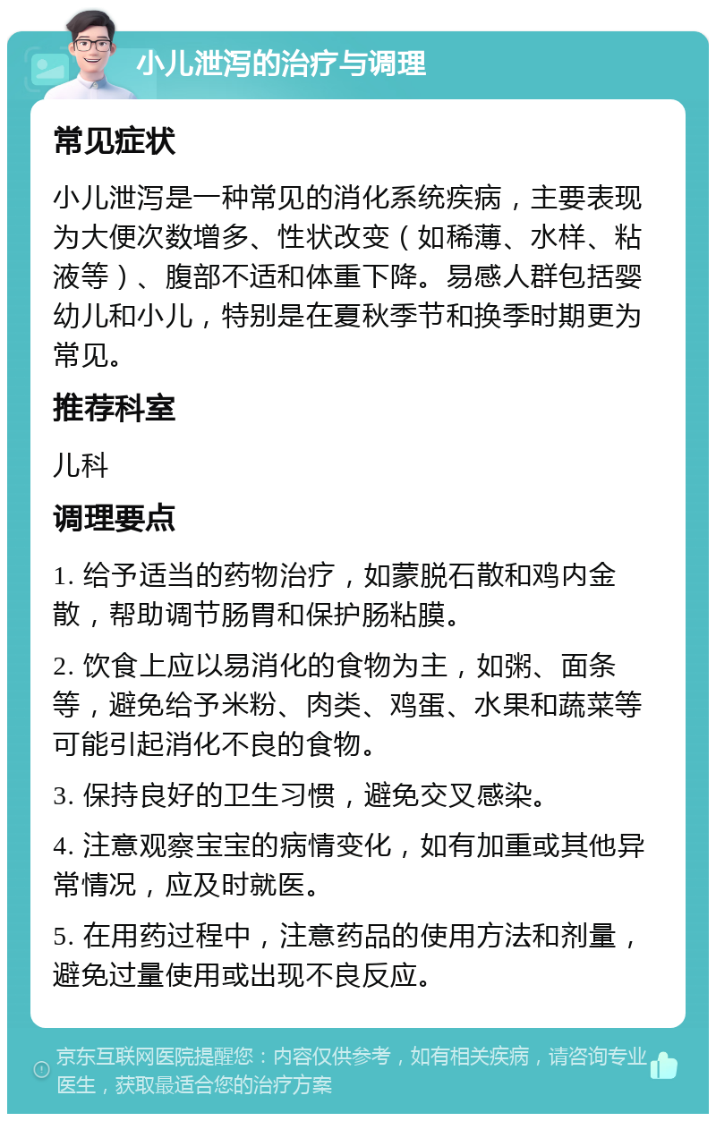 小儿泄泻的治疗与调理 常见症状 小儿泄泻是一种常见的消化系统疾病，主要表现为大便次数增多、性状改变（如稀薄、水样、粘液等）、腹部不适和体重下降。易感人群包括婴幼儿和小儿，特别是在夏秋季节和换季时期更为常见。 推荐科室 儿科 调理要点 1. 给予适当的药物治疗，如蒙脱石散和鸡内金散，帮助调节肠胃和保护肠粘膜。 2. 饮食上应以易消化的食物为主，如粥、面条等，避免给予米粉、肉类、鸡蛋、水果和蔬菜等可能引起消化不良的食物。 3. 保持良好的卫生习惯，避免交叉感染。 4. 注意观察宝宝的病情变化，如有加重或其他异常情况，应及时就医。 5. 在用药过程中，注意药品的使用方法和剂量，避免过量使用或出现不良反应。