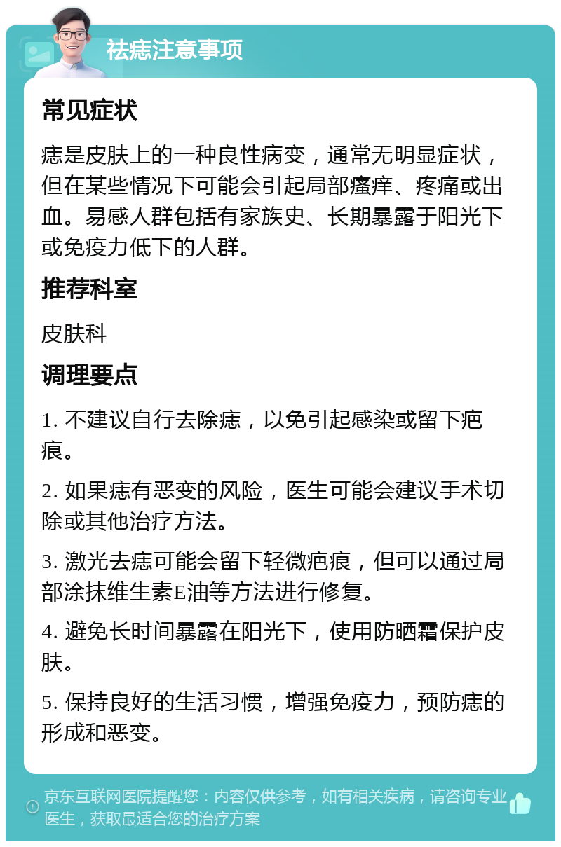 祛痣注意事项 常见症状 痣是皮肤上的一种良性病变，通常无明显症状，但在某些情况下可能会引起局部瘙痒、疼痛或出血。易感人群包括有家族史、长期暴露于阳光下或免疫力低下的人群。 推荐科室 皮肤科 调理要点 1. 不建议自行去除痣，以免引起感染或留下疤痕。 2. 如果痣有恶变的风险，医生可能会建议手术切除或其他治疗方法。 3. 激光去痣可能会留下轻微疤痕，但可以通过局部涂抹维生素E油等方法进行修复。 4. 避免长时间暴露在阳光下，使用防晒霜保护皮肤。 5. 保持良好的生活习惯，增强免疫力，预防痣的形成和恶变。