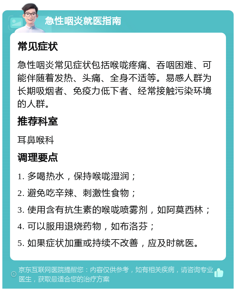 急性咽炎就医指南 常见症状 急性咽炎常见症状包括喉咙疼痛、吞咽困难、可能伴随着发热、头痛、全身不适等。易感人群为长期吸烟者、免疫力低下者、经常接触污染环境的人群。 推荐科室 耳鼻喉科 调理要点 1. 多喝热水，保持喉咙湿润； 2. 避免吃辛辣、刺激性食物； 3. 使用含有抗生素的喉咙喷雾剂，如阿莫西林； 4. 可以服用退烧药物，如布洛芬； 5. 如果症状加重或持续不改善，应及时就医。