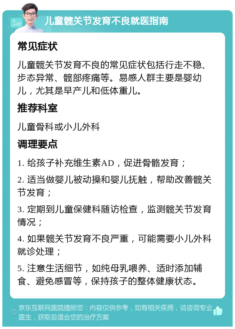 儿童髋关节发育不良就医指南 常见症状 儿童髋关节发育不良的常见症状包括行走不稳、步态异常、髋部疼痛等。易感人群主要是婴幼儿，尤其是早产儿和低体重儿。 推荐科室 儿童骨科或小儿外科 调理要点 1. 给孩子补充维生素AD，促进骨骼发育； 2. 适当做婴儿被动操和婴儿抚触，帮助改善髋关节发育； 3. 定期到儿童保健科随访检查，监测髋关节发育情况； 4. 如果髋关节发育不良严重，可能需要小儿外科就诊处理； 5. 注意生活细节，如纯母乳喂养、适时添加辅食、避免感冒等，保持孩子的整体健康状态。