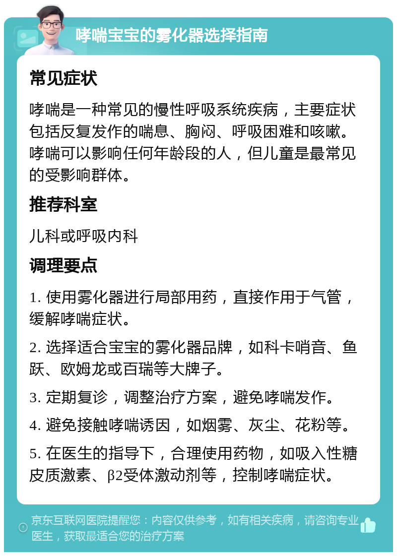 哮喘宝宝的雾化器选择指南 常见症状 哮喘是一种常见的慢性呼吸系统疾病，主要症状包括反复发作的喘息、胸闷、呼吸困难和咳嗽。哮喘可以影响任何年龄段的人，但儿童是最常见的受影响群体。 推荐科室 儿科或呼吸内科 调理要点 1. 使用雾化器进行局部用药，直接作用于气管，缓解哮喘症状。 2. 选择适合宝宝的雾化器品牌，如科卡哨音、鱼跃、欧姆龙或百瑞等大牌子。 3. 定期复诊，调整治疗方案，避免哮喘发作。 4. 避免接触哮喘诱因，如烟雾、灰尘、花粉等。 5. 在医生的指导下，合理使用药物，如吸入性糖皮质激素、β2受体激动剂等，控制哮喘症状。