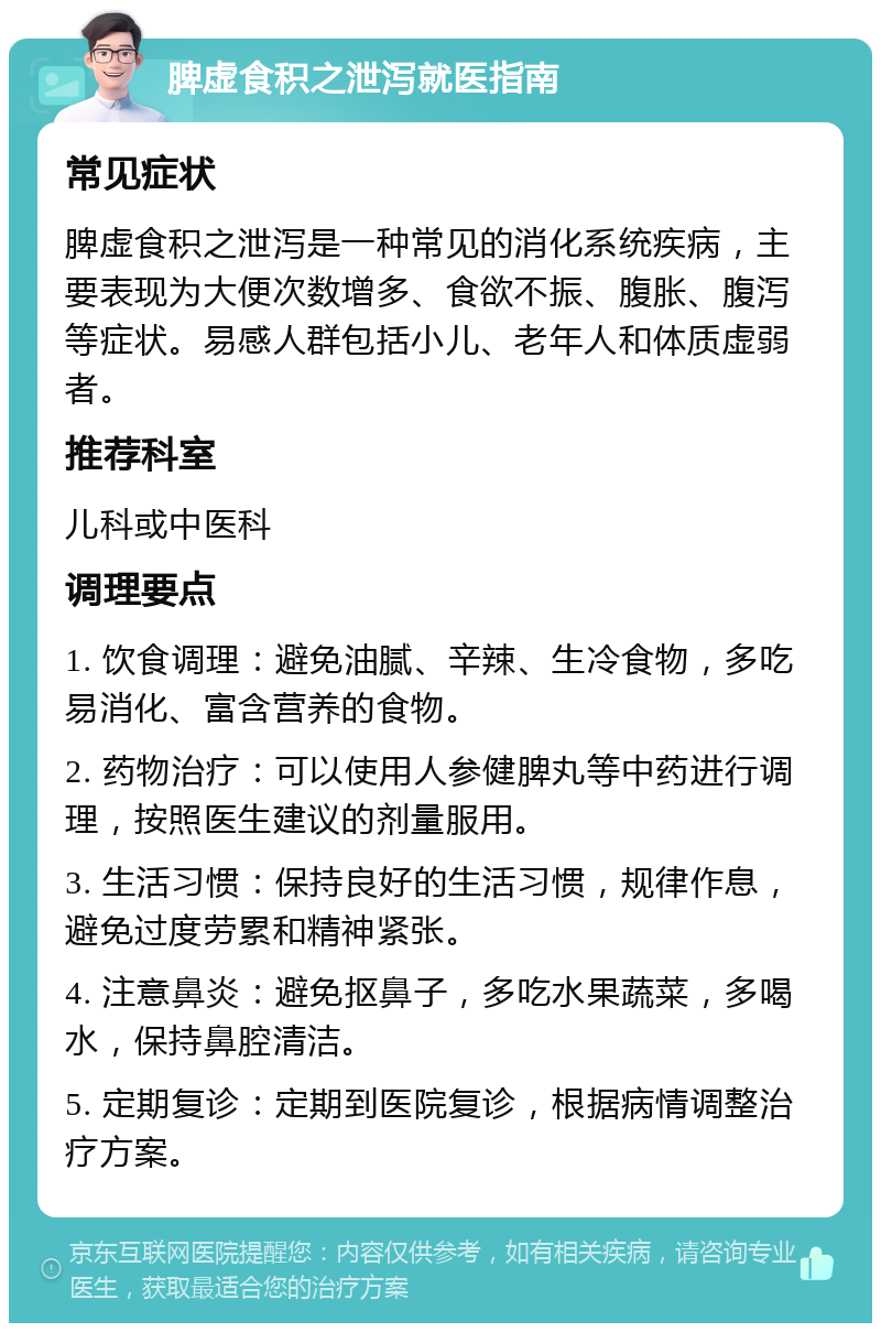 脾虚食积之泄泻就医指南 常见症状 脾虚食积之泄泻是一种常见的消化系统疾病，主要表现为大便次数增多、食欲不振、腹胀、腹泻等症状。易感人群包括小儿、老年人和体质虚弱者。 推荐科室 儿科或中医科 调理要点 1. 饮食调理：避免油腻、辛辣、生冷食物，多吃易消化、富含营养的食物。 2. 药物治疗：可以使用人参健脾丸等中药进行调理，按照医生建议的剂量服用。 3. 生活习惯：保持良好的生活习惯，规律作息，避免过度劳累和精神紧张。 4. 注意鼻炎：避免抠鼻子，多吃水果蔬菜，多喝水，保持鼻腔清洁。 5. 定期复诊：定期到医院复诊，根据病情调整治疗方案。