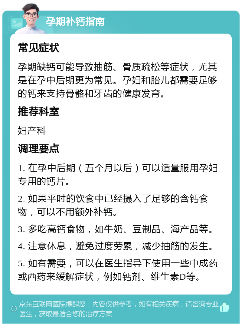 孕期补钙指南 常见症状 孕期缺钙可能导致抽筋、骨质疏松等症状，尤其是在孕中后期更为常见。孕妇和胎儿都需要足够的钙来支持骨骼和牙齿的健康发育。 推荐科室 妇产科 调理要点 1. 在孕中后期（五个月以后）可以适量服用孕妇专用的钙片。 2. 如果平时的饮食中已经摄入了足够的含钙食物，可以不用额外补钙。 3. 多吃高钙食物，如牛奶、豆制品、海产品等。 4. 注意休息，避免过度劳累，减少抽筋的发生。 5. 如有需要，可以在医生指导下使用一些中成药或西药来缓解症状，例如钙剂、维生素D等。