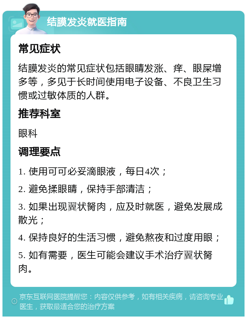 结膜发炎就医指南 常见症状 结膜发炎的常见症状包括眼睛发涨、痒、眼屎增多等，多见于长时间使用电子设备、不良卫生习惯或过敏体质的人群。 推荐科室 眼科 调理要点 1. 使用可可必妥滴眼液，每日4次； 2. 避免揉眼睛，保持手部清洁； 3. 如果出现翼状胬肉，应及时就医，避免发展成散光； 4. 保持良好的生活习惯，避免熬夜和过度用眼； 5. 如有需要，医生可能会建议手术治疗翼状胬肉。