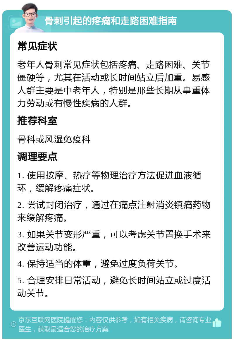 骨刺引起的疼痛和走路困难指南 常见症状 老年人骨刺常见症状包括疼痛、走路困难、关节僵硬等，尤其在活动或长时间站立后加重。易感人群主要是中老年人，特别是那些长期从事重体力劳动或有慢性疾病的人群。 推荐科室 骨科或风湿免疫科 调理要点 1. 使用按摩、热疗等物理治疗方法促进血液循环，缓解疼痛症状。 2. 尝试封闭治疗，通过在痛点注射消炎镇痛药物来缓解疼痛。 3. 如果关节变形严重，可以考虑关节置换手术来改善运动功能。 4. 保持适当的体重，避免过度负荷关节。 5. 合理安排日常活动，避免长时间站立或过度活动关节。