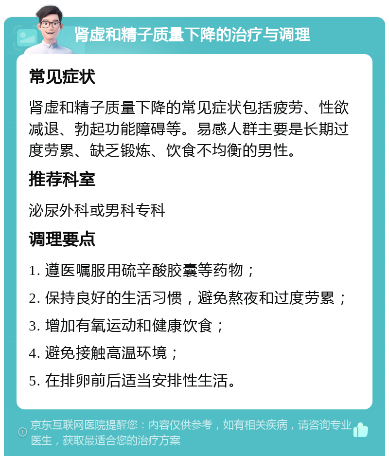 肾虚和精子质量下降的治疗与调理 常见症状 肾虚和精子质量下降的常见症状包括疲劳、性欲减退、勃起功能障碍等。易感人群主要是长期过度劳累、缺乏锻炼、饮食不均衡的男性。 推荐科室 泌尿外科或男科专科 调理要点 1. 遵医嘱服用硫辛酸胶囊等药物； 2. 保持良好的生活习惯，避免熬夜和过度劳累； 3. 增加有氧运动和健康饮食； 4. 避免接触高温环境； 5. 在排卵前后适当安排性生活。