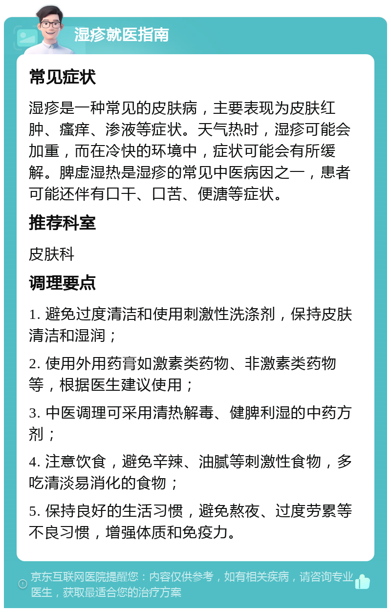 湿疹就医指南 常见症状 湿疹是一种常见的皮肤病，主要表现为皮肤红肿、瘙痒、渗液等症状。天气热时，湿疹可能会加重，而在冷快的环境中，症状可能会有所缓解。脾虚湿热是湿疹的常见中医病因之一，患者可能还伴有口干、口苦、便溏等症状。 推荐科室 皮肤科 调理要点 1. 避免过度清洁和使用刺激性洗涤剂，保持皮肤清洁和湿润； 2. 使用外用药膏如激素类药物、非激素类药物等，根据医生建议使用； 3. 中医调理可采用清热解毒、健脾利湿的中药方剂； 4. 注意饮食，避免辛辣、油腻等刺激性食物，多吃清淡易消化的食物； 5. 保持良好的生活习惯，避免熬夜、过度劳累等不良习惯，增强体质和免疫力。