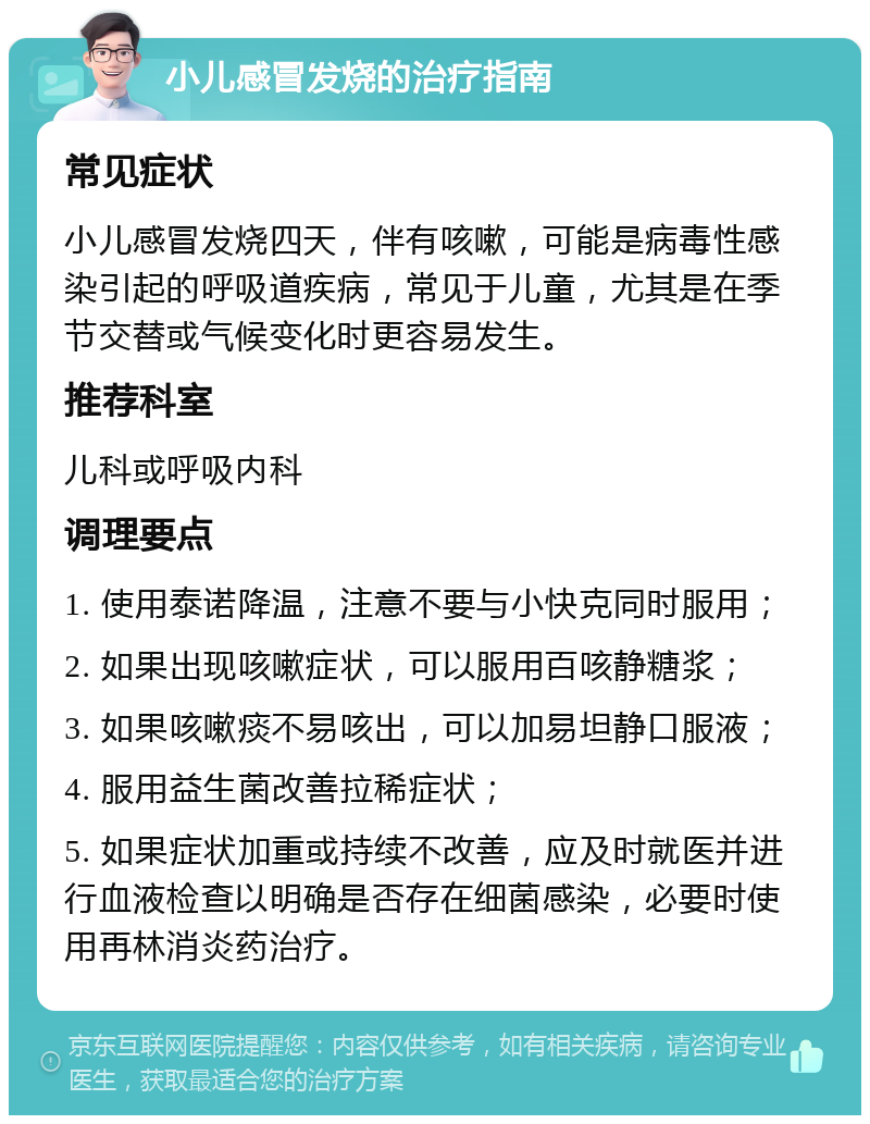 小儿感冒发烧的治疗指南 常见症状 小儿感冒发烧四天，伴有咳嗽，可能是病毒性感染引起的呼吸道疾病，常见于儿童，尤其是在季节交替或气候变化时更容易发生。 推荐科室 儿科或呼吸内科 调理要点 1. 使用泰诺降温，注意不要与小快克同时服用； 2. 如果出现咳嗽症状，可以服用百咳静糖浆； 3. 如果咳嗽痰不易咳出，可以加易坦静口服液； 4. 服用益生菌改善拉稀症状； 5. 如果症状加重或持续不改善，应及时就医并进行血液检查以明确是否存在细菌感染，必要时使用再林消炎药治疗。