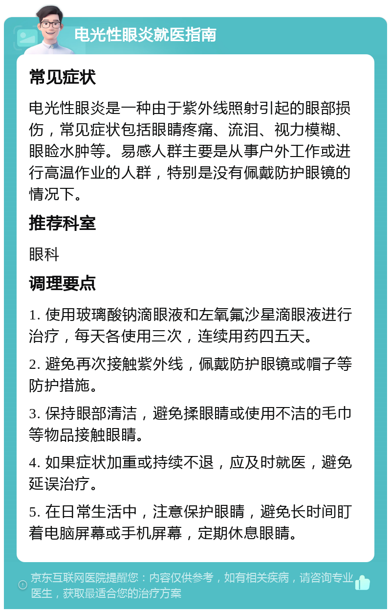 电光性眼炎就医指南 常见症状 电光性眼炎是一种由于紫外线照射引起的眼部损伤，常见症状包括眼睛疼痛、流泪、视力模糊、眼睑水肿等。易感人群主要是从事户外工作或进行高温作业的人群，特别是没有佩戴防护眼镜的情况下。 推荐科室 眼科 调理要点 1. 使用玻璃酸钠滴眼液和左氧氟沙星滴眼液进行治疗，每天各使用三次，连续用药四五天。 2. 避免再次接触紫外线，佩戴防护眼镜或帽子等防护措施。 3. 保持眼部清洁，避免揉眼睛或使用不洁的毛巾等物品接触眼睛。 4. 如果症状加重或持续不退，应及时就医，避免延误治疗。 5. 在日常生活中，注意保护眼睛，避免长时间盯着电脑屏幕或手机屏幕，定期休息眼睛。