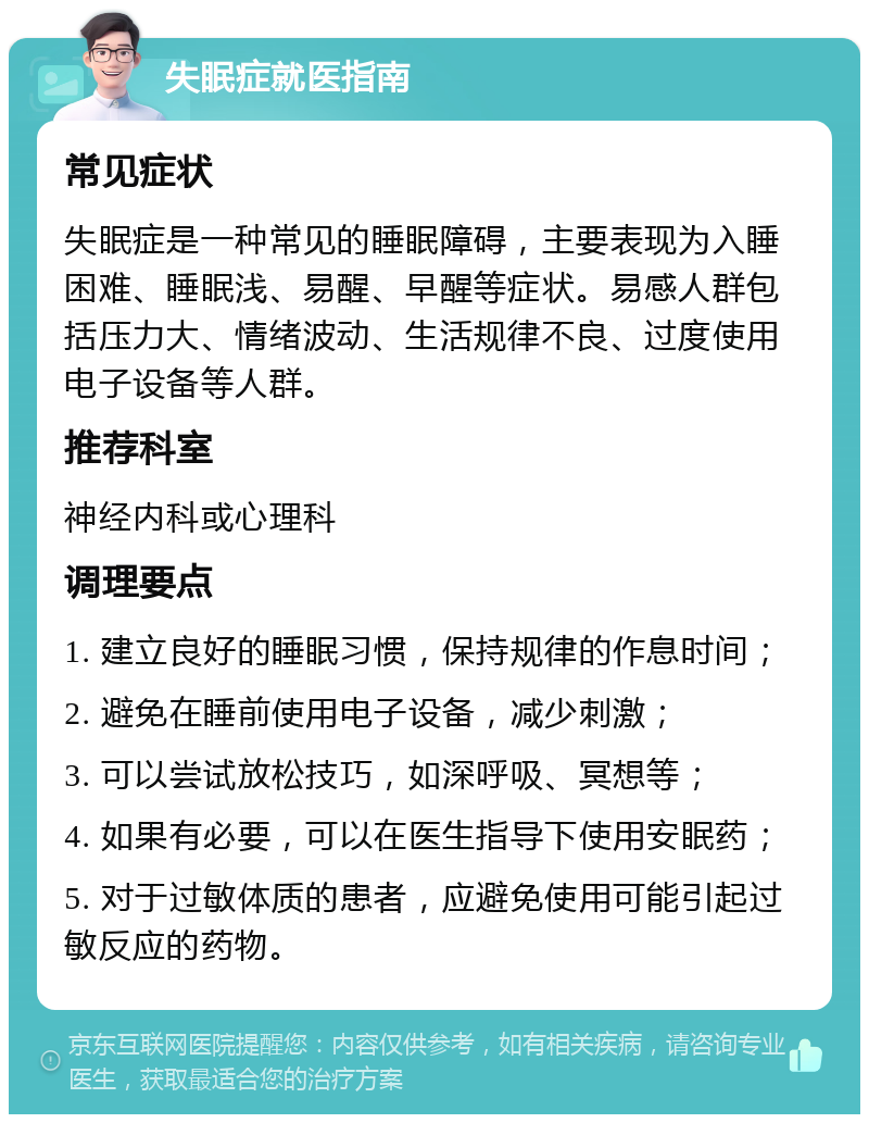 失眠症就医指南 常见症状 失眠症是一种常见的睡眠障碍，主要表现为入睡困难、睡眠浅、易醒、早醒等症状。易感人群包括压力大、情绪波动、生活规律不良、过度使用电子设备等人群。 推荐科室 神经内科或心理科 调理要点 1. 建立良好的睡眠习惯，保持规律的作息时间； 2. 避免在睡前使用电子设备，减少刺激； 3. 可以尝试放松技巧，如深呼吸、冥想等； 4. 如果有必要，可以在医生指导下使用安眠药； 5. 对于过敏体质的患者，应避免使用可能引起过敏反应的药物。