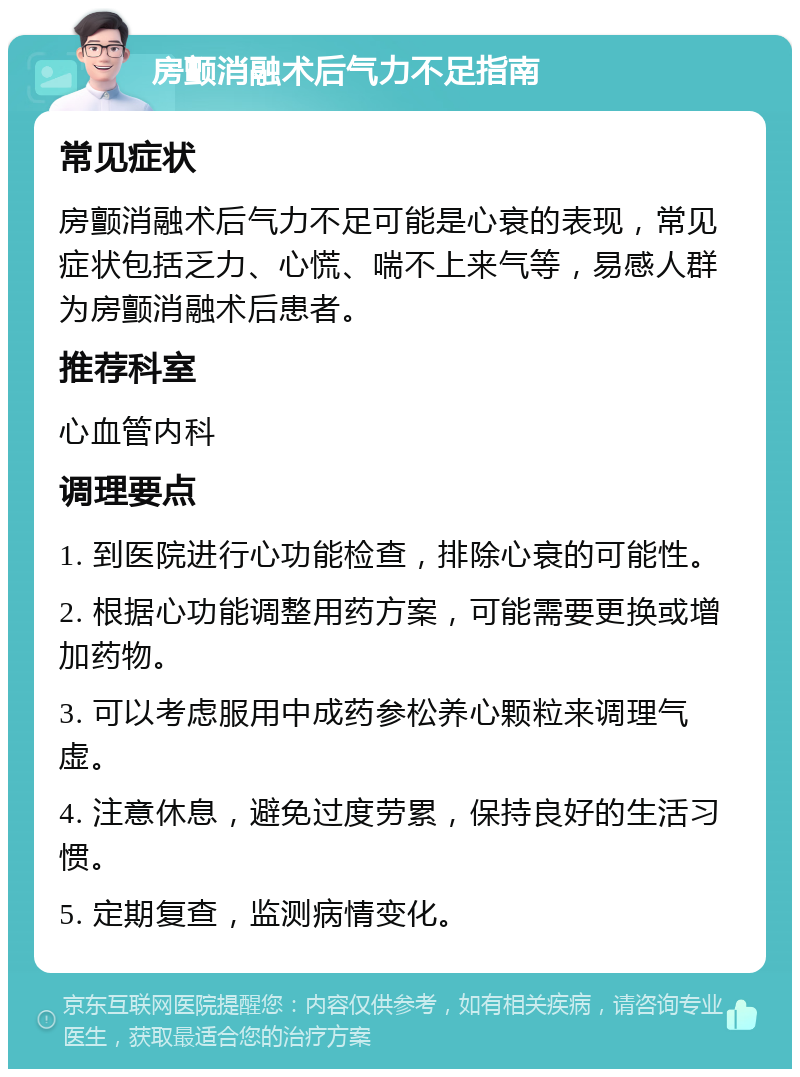 房颤消融术后气力不足指南 常见症状 房颤消融术后气力不足可能是心衰的表现，常见症状包括乏力、心慌、喘不上来气等，易感人群为房颤消融术后患者。 推荐科室 心血管内科 调理要点 1. 到医院进行心功能检查，排除心衰的可能性。 2. 根据心功能调整用药方案，可能需要更换或增加药物。 3. 可以考虑服用中成药参松养心颗粒来调理气虚。 4. 注意休息，避免过度劳累，保持良好的生活习惯。 5. 定期复查，监测病情变化。