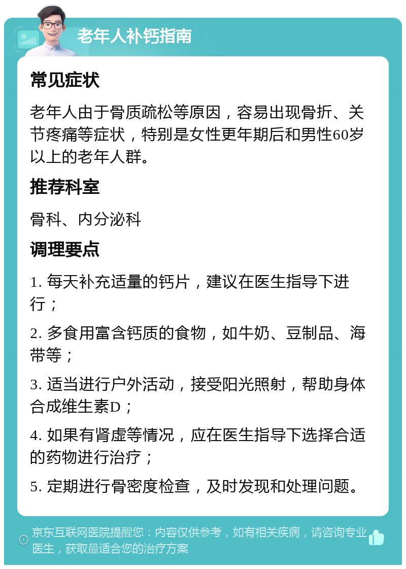 老年人补钙指南 常见症状 老年人由于骨质疏松等原因，容易出现骨折、关节疼痛等症状，特别是女性更年期后和男性60岁以上的老年人群。 推荐科室 骨科、内分泌科 调理要点 1. 每天补充适量的钙片，建议在医生指导下进行； 2. 多食用富含钙质的食物，如牛奶、豆制品、海带等； 3. 适当进行户外活动，接受阳光照射，帮助身体合成维生素D； 4. 如果有肾虚等情况，应在医生指导下选择合适的药物进行治疗； 5. 定期进行骨密度检查，及时发现和处理问题。