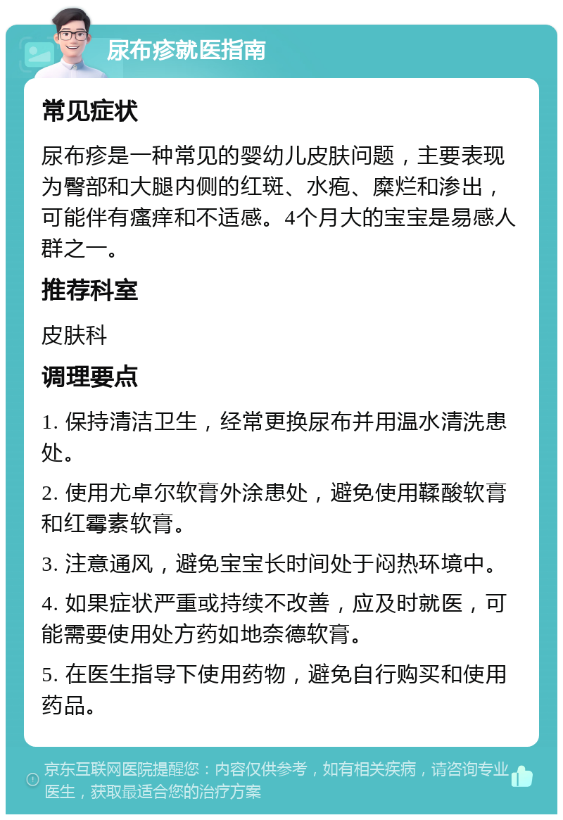 尿布疹就医指南 常见症状 尿布疹是一种常见的婴幼儿皮肤问题，主要表现为臀部和大腿内侧的红斑、水疱、糜烂和渗出，可能伴有瘙痒和不适感。4个月大的宝宝是易感人群之一。 推荐科室 皮肤科 调理要点 1. 保持清洁卫生，经常更换尿布并用温水清洗患处。 2. 使用尤卓尔软膏外涂患处，避免使用鞣酸软膏和红霉素软膏。 3. 注意通风，避免宝宝长时间处于闷热环境中。 4. 如果症状严重或持续不改善，应及时就医，可能需要使用处方药如地奈德软膏。 5. 在医生指导下使用药物，避免自行购买和使用药品。