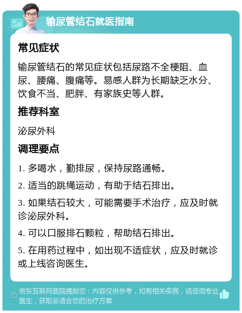 输尿管结石就医指南 常见症状 输尿管结石的常见症状包括尿路不全梗阻、血尿、腰痛、腹痛等。易感人群为长期缺乏水分、饮食不当、肥胖、有家族史等人群。 推荐科室 泌尿外科 调理要点 1. 多喝水，勤排尿，保持尿路通畅。 2. 适当的跳绳运动，有助于结石排出。 3. 如果结石较大，可能需要手术治疗，应及时就诊泌尿外科。 4. 可以口服排石颗粒，帮助结石排出。 5. 在用药过程中，如出现不适症状，应及时就诊或上线咨询医生。