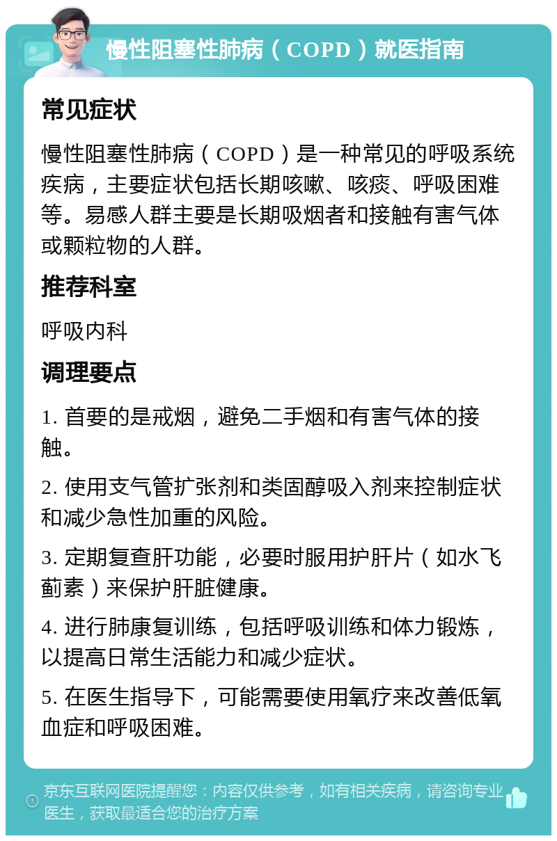 慢性阻塞性肺病（COPD）就医指南 常见症状 慢性阻塞性肺病（COPD）是一种常见的呼吸系统疾病，主要症状包括长期咳嗽、咳痰、呼吸困难等。易感人群主要是长期吸烟者和接触有害气体或颗粒物的人群。 推荐科室 呼吸内科 调理要点 1. 首要的是戒烟，避免二手烟和有害气体的接触。 2. 使用支气管扩张剂和类固醇吸入剂来控制症状和减少急性加重的风险。 3. 定期复查肝功能，必要时服用护肝片（如水飞蓟素）来保护肝脏健康。 4. 进行肺康复训练，包括呼吸训练和体力锻炼，以提高日常生活能力和减少症状。 5. 在医生指导下，可能需要使用氧疗来改善低氧血症和呼吸困难。