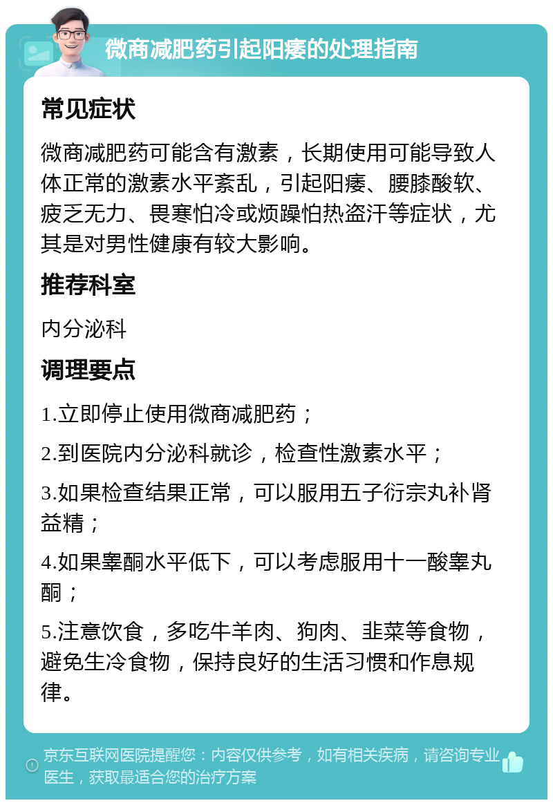 微商减肥药引起阳痿的处理指南 常见症状 微商减肥药可能含有激素，长期使用可能导致人体正常的激素水平紊乱，引起阳痿、腰膝酸软、疲乏无力、畏寒怕冷或烦躁怕热盗汗等症状，尤其是对男性健康有较大影响。 推荐科室 内分泌科 调理要点 1.立即停止使用微商减肥药； 2.到医院内分泌科就诊，检查性激素水平； 3.如果检查结果正常，可以服用五子衍宗丸补肾益精； 4.如果睾酮水平低下，可以考虑服用十一酸睾丸酮； 5.注意饮食，多吃牛羊肉、狗肉、韭菜等食物，避免生冷食物，保持良好的生活习惯和作息规律。