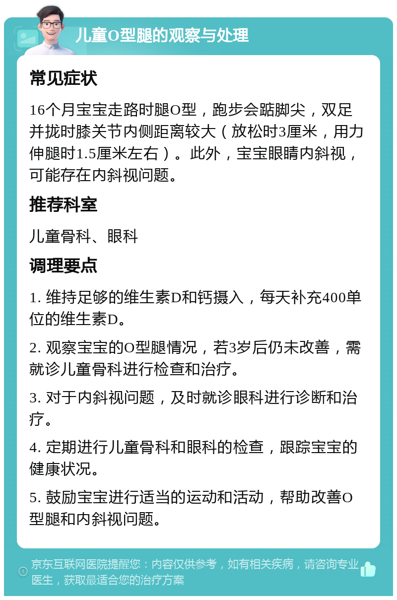 儿童O型腿的观察与处理 常见症状 16个月宝宝走路时腿O型，跑步会踮脚尖，双足并拢时膝关节内侧距离较大（放松时3厘米，用力伸腿时1.5厘米左右）。此外，宝宝眼睛内斜视，可能存在内斜视问题。 推荐科室 儿童骨科、眼科 调理要点 1. 维持足够的维生素D和钙摄入，每天补充400单位的维生素D。 2. 观察宝宝的O型腿情况，若3岁后仍未改善，需就诊儿童骨科进行检查和治疗。 3. 对于内斜视问题，及时就诊眼科进行诊断和治疗。 4. 定期进行儿童骨科和眼科的检查，跟踪宝宝的健康状况。 5. 鼓励宝宝进行适当的运动和活动，帮助改善O型腿和内斜视问题。