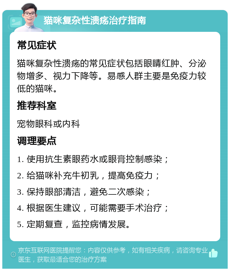 猫咪复杂性溃疡治疗指南 常见症状 猫咪复杂性溃疡的常见症状包括眼睛红肿、分泌物增多、视力下降等。易感人群主要是免疫力较低的猫咪。 推荐科室 宠物眼科或内科 调理要点 1. 使用抗生素眼药水或眼膏控制感染； 2. 给猫咪补充牛初乳，提高免疫力； 3. 保持眼部清洁，避免二次感染； 4. 根据医生建议，可能需要手术治疗； 5. 定期复查，监控病情发展。