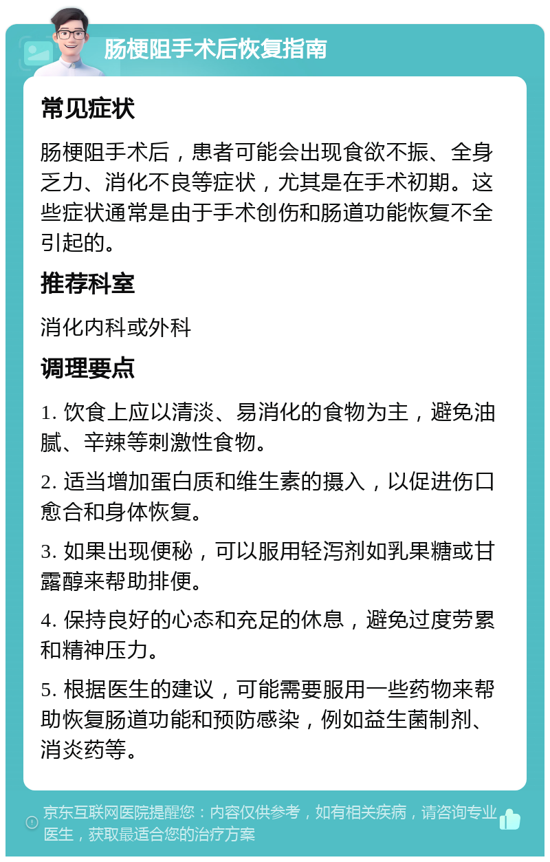 肠梗阻手术后恢复指南 常见症状 肠梗阻手术后，患者可能会出现食欲不振、全身乏力、消化不良等症状，尤其是在手术初期。这些症状通常是由于手术创伤和肠道功能恢复不全引起的。 推荐科室 消化内科或外科 调理要点 1. 饮食上应以清淡、易消化的食物为主，避免油腻、辛辣等刺激性食物。 2. 适当增加蛋白质和维生素的摄入，以促进伤口愈合和身体恢复。 3. 如果出现便秘，可以服用轻泻剂如乳果糖或甘露醇来帮助排便。 4. 保持良好的心态和充足的休息，避免过度劳累和精神压力。 5. 根据医生的建议，可能需要服用一些药物来帮助恢复肠道功能和预防感染，例如益生菌制剂、消炎药等。