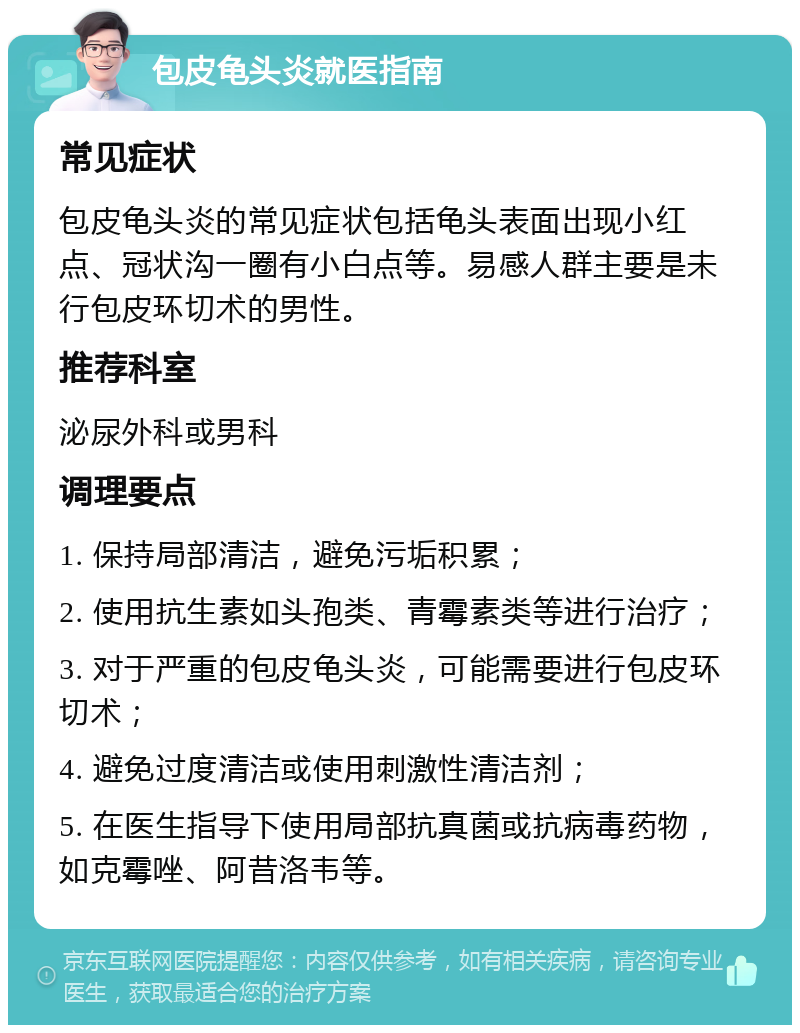 包皮龟头炎就医指南 常见症状 包皮龟头炎的常见症状包括龟头表面出现小红点、冠状沟一圈有小白点等。易感人群主要是未行包皮环切术的男性。 推荐科室 泌尿外科或男科 调理要点 1. 保持局部清洁，避免污垢积累； 2. 使用抗生素如头孢类、青霉素类等进行治疗； 3. 对于严重的包皮龟头炎，可能需要进行包皮环切术； 4. 避免过度清洁或使用刺激性清洁剂； 5. 在医生指导下使用局部抗真菌或抗病毒药物，如克霉唑、阿昔洛韦等。