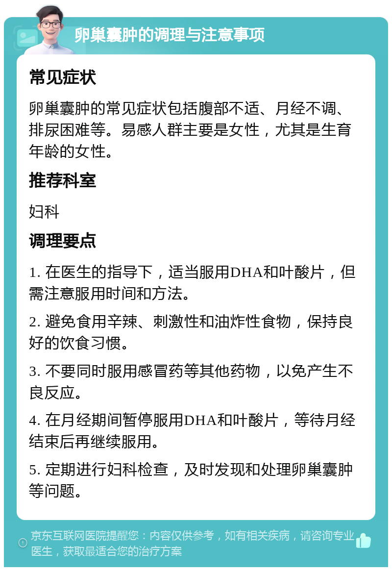 卵巢囊肿的调理与注意事项 常见症状 卵巢囊肿的常见症状包括腹部不适、月经不调、排尿困难等。易感人群主要是女性，尤其是生育年龄的女性。 推荐科室 妇科 调理要点 1. 在医生的指导下，适当服用DHA和叶酸片，但需注意服用时间和方法。 2. 避免食用辛辣、刺激性和油炸性食物，保持良好的饮食习惯。 3. 不要同时服用感冒药等其他药物，以免产生不良反应。 4. 在月经期间暂停服用DHA和叶酸片，等待月经结束后再继续服用。 5. 定期进行妇科检查，及时发现和处理卵巢囊肿等问题。