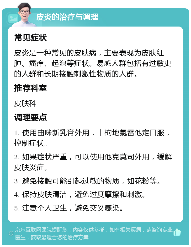 皮炎的治疗与调理 常见症状 皮炎是一种常见的皮肤病，主要表现为皮肤红肿、瘙痒、起泡等症状。易感人群包括有过敏史的人群和长期接触刺激性物质的人群。 推荐科室 皮肤科 调理要点 1. 使用曲咪新乳膏外用，十枸地氯雷他定口服，控制症状。 2. 如果症状严重，可以使用他克莫司外用，缓解皮肤炎症。 3. 避免接触可能引起过敏的物质，如花粉等。 4. 保持皮肤清洁，避免过度摩擦和刺激。 5. 注意个人卫生，避免交叉感染。