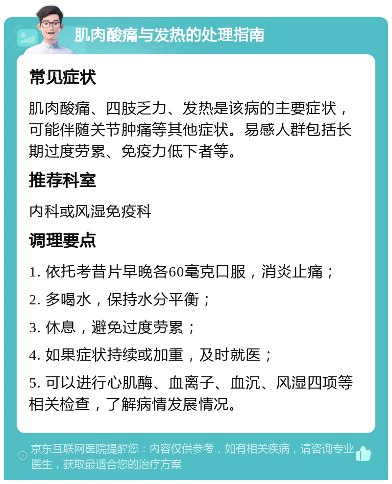 肌肉酸痛与发热的处理指南 常见症状 肌肉酸痛、四肢乏力、发热是该病的主要症状，可能伴随关节肿痛等其他症状。易感人群包括长期过度劳累、免疫力低下者等。 推荐科室 内科或风湿免疫科 调理要点 1. 依托考昔片早晚各60毫克口服，消炎止痛； 2. 多喝水，保持水分平衡； 3. 休息，避免过度劳累； 4. 如果症状持续或加重，及时就医； 5. 可以进行心肌酶、血离子、血沉、风湿四项等相关检查，了解病情发展情况。