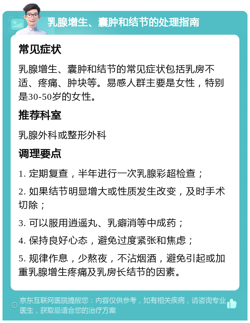 乳腺增生、囊肿和结节的处理指南 常见症状 乳腺增生、囊肿和结节的常见症状包括乳房不适、疼痛、肿块等。易感人群主要是女性，特别是30-50岁的女性。 推荐科室 乳腺外科或整形外科 调理要点 1. 定期复查，半年进行一次乳腺彩超检查； 2. 如果结节明显增大或性质发生改变，及时手术切除； 3. 可以服用逍遥丸、乳癖消等中成药； 4. 保持良好心态，避免过度紧张和焦虑； 5. 规律作息，少熬夜，不沾烟酒，避免引起或加重乳腺增生疼痛及乳房长结节的因素。