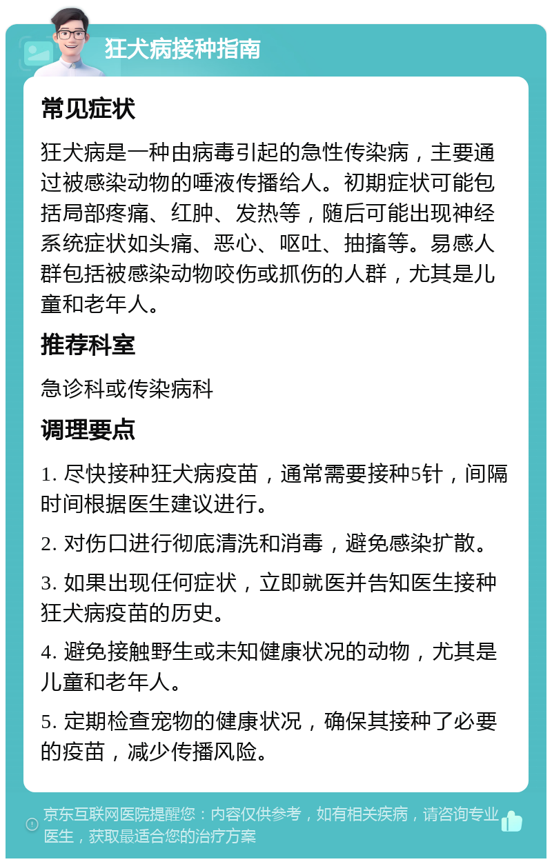 狂犬病接种指南 常见症状 狂犬病是一种由病毒引起的急性传染病，主要通过被感染动物的唾液传播给人。初期症状可能包括局部疼痛、红肿、发热等，随后可能出现神经系统症状如头痛、恶心、呕吐、抽搐等。易感人群包括被感染动物咬伤或抓伤的人群，尤其是儿童和老年人。 推荐科室 急诊科或传染病科 调理要点 1. 尽快接种狂犬病疫苗，通常需要接种5针，间隔时间根据医生建议进行。 2. 对伤口进行彻底清洗和消毒，避免感染扩散。 3. 如果出现任何症状，立即就医并告知医生接种狂犬病疫苗的历史。 4. 避免接触野生或未知健康状况的动物，尤其是儿童和老年人。 5. 定期检查宠物的健康状况，确保其接种了必要的疫苗，减少传播风险。