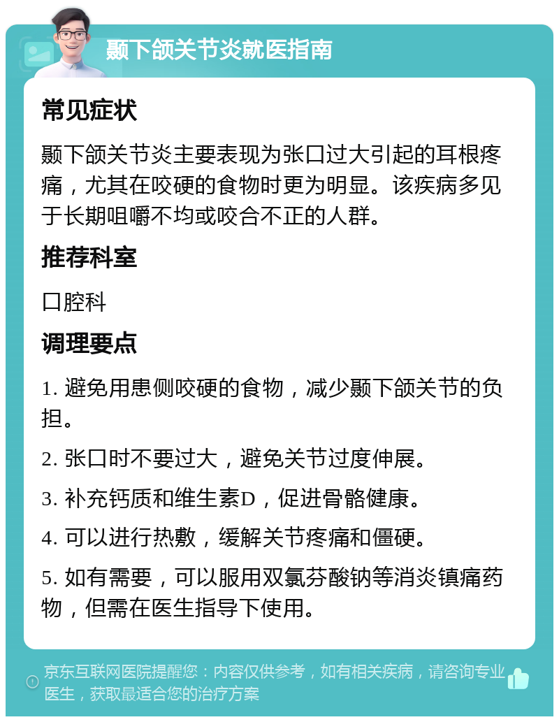 颞下颌关节炎就医指南 常见症状 颞下颌关节炎主要表现为张口过大引起的耳根疼痛，尤其在咬硬的食物时更为明显。该疾病多见于长期咀嚼不均或咬合不正的人群。 推荐科室 口腔科 调理要点 1. 避免用患侧咬硬的食物，减少颞下颌关节的负担。 2. 张口时不要过大，避免关节过度伸展。 3. 补充钙质和维生素D，促进骨骼健康。 4. 可以进行热敷，缓解关节疼痛和僵硬。 5. 如有需要，可以服用双氯芬酸钠等消炎镇痛药物，但需在医生指导下使用。