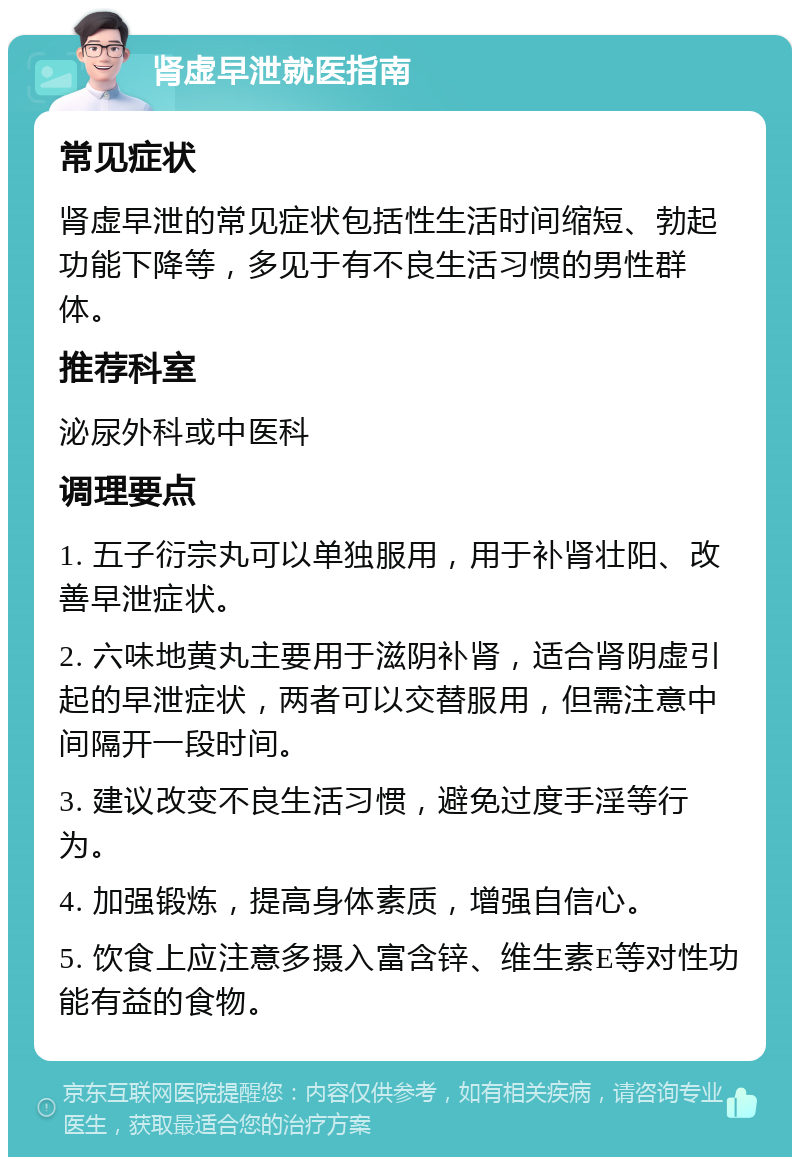 肾虚早泄就医指南 常见症状 肾虚早泄的常见症状包括性生活时间缩短、勃起功能下降等，多见于有不良生活习惯的男性群体。 推荐科室 泌尿外科或中医科 调理要点 1. 五子衍宗丸可以单独服用，用于补肾壮阳、改善早泄症状。 2. 六味地黄丸主要用于滋阴补肾，适合肾阴虚引起的早泄症状，两者可以交替服用，但需注意中间隔开一段时间。 3. 建议改变不良生活习惯，避免过度手淫等行为。 4. 加强锻炼，提高身体素质，增强自信心。 5. 饮食上应注意多摄入富含锌、维生素E等对性功能有益的食物。