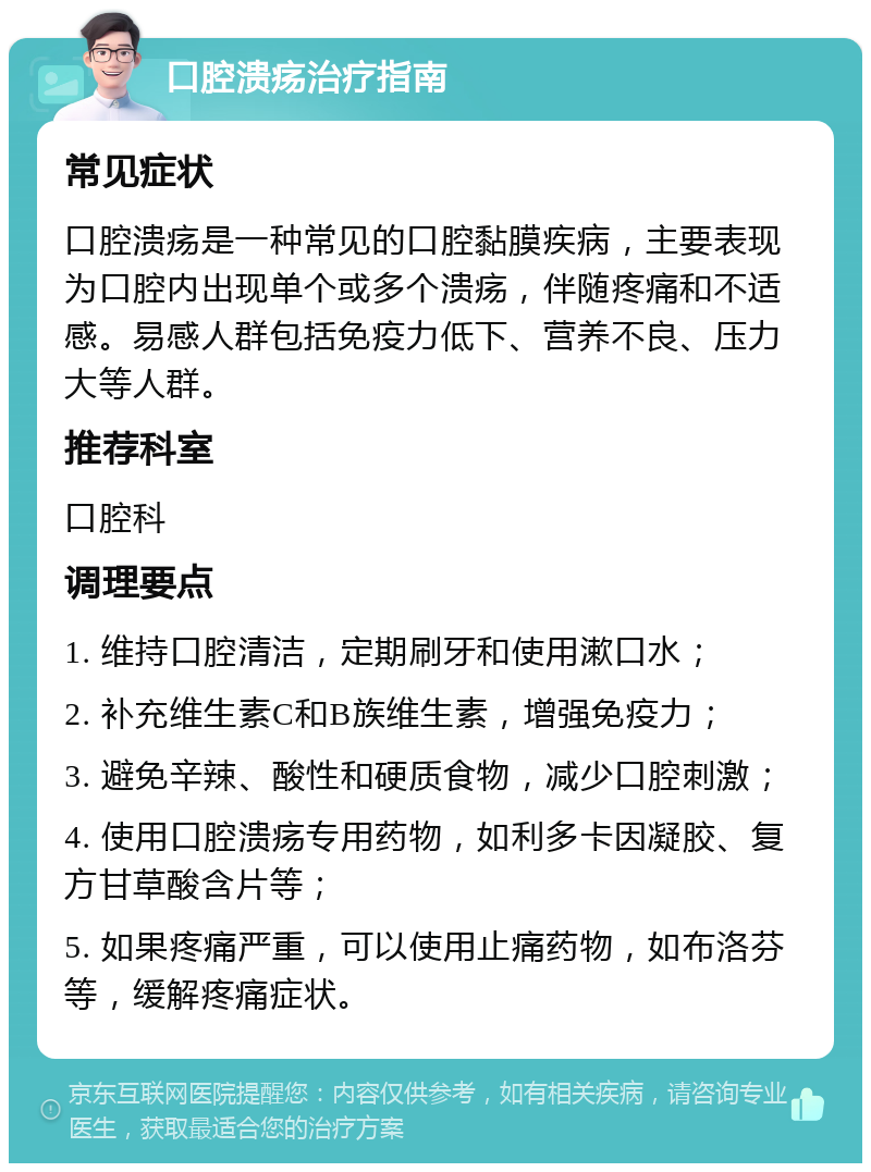 口腔溃疡治疗指南 常见症状 口腔溃疡是一种常见的口腔黏膜疾病，主要表现为口腔内出现单个或多个溃疡，伴随疼痛和不适感。易感人群包括免疫力低下、营养不良、压力大等人群。 推荐科室 口腔科 调理要点 1. 维持口腔清洁，定期刷牙和使用漱口水； 2. 补充维生素C和B族维生素，增强免疫力； 3. 避免辛辣、酸性和硬质食物，减少口腔刺激； 4. 使用口腔溃疡专用药物，如利多卡因凝胶、复方甘草酸含片等； 5. 如果疼痛严重，可以使用止痛药物，如布洛芬等，缓解疼痛症状。