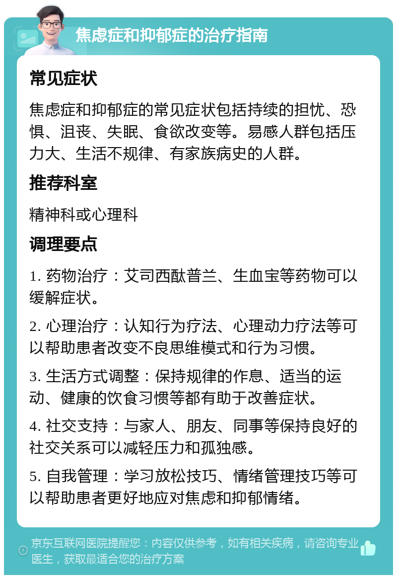 焦虑症和抑郁症的治疗指南 常见症状 焦虑症和抑郁症的常见症状包括持续的担忧、恐惧、沮丧、失眠、食欲改变等。易感人群包括压力大、生活不规律、有家族病史的人群。 推荐科室 精神科或心理科 调理要点 1. 药物治疗：艾司西酞普兰、生血宝等药物可以缓解症状。 2. 心理治疗：认知行为疗法、心理动力疗法等可以帮助患者改变不良思维模式和行为习惯。 3. 生活方式调整：保持规律的作息、适当的运动、健康的饮食习惯等都有助于改善症状。 4. 社交支持：与家人、朋友、同事等保持良好的社交关系可以减轻压力和孤独感。 5. 自我管理：学习放松技巧、情绪管理技巧等可以帮助患者更好地应对焦虑和抑郁情绪。