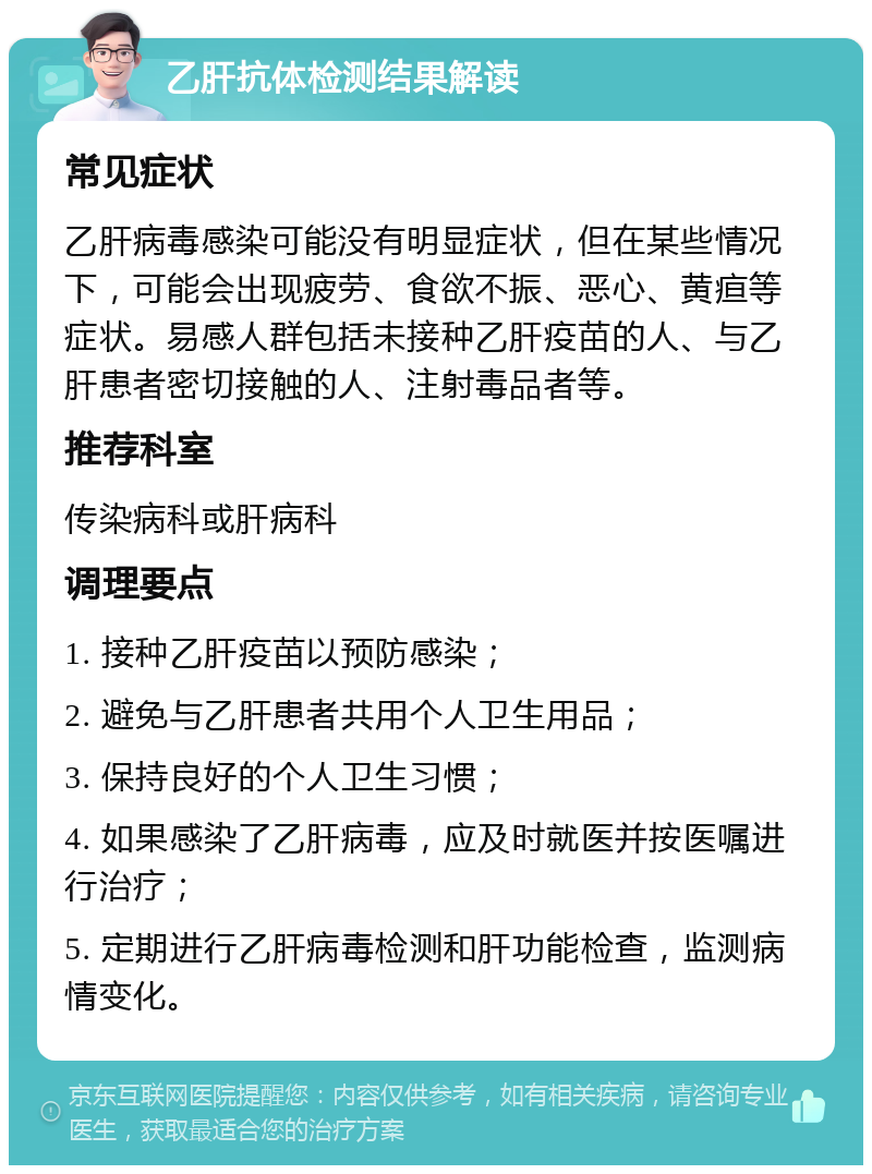 乙肝抗体检测结果解读 常见症状 乙肝病毒感染可能没有明显症状，但在某些情况下，可能会出现疲劳、食欲不振、恶心、黄疸等症状。易感人群包括未接种乙肝疫苗的人、与乙肝患者密切接触的人、注射毒品者等。 推荐科室 传染病科或肝病科 调理要点 1. 接种乙肝疫苗以预防感染； 2. 避免与乙肝患者共用个人卫生用品； 3. 保持良好的个人卫生习惯； 4. 如果感染了乙肝病毒，应及时就医并按医嘱进行治疗； 5. 定期进行乙肝病毒检测和肝功能检查，监测病情变化。