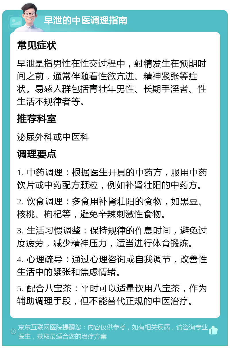 早泄的中医调理指南 常见症状 早泄是指男性在性交过程中，射精发生在预期时间之前，通常伴随着性欲亢进、精神紧张等症状。易感人群包括青壮年男性、长期手淫者、性生活不规律者等。 推荐科室 泌尿外科或中医科 调理要点 1. 中药调理：根据医生开具的中药方，服用中药饮片或中药配方颗粒，例如补肾壮阳的中药方。 2. 饮食调理：多食用补肾壮阳的食物，如黑豆、核桃、枸杞等，避免辛辣刺激性食物。 3. 生活习惯调整：保持规律的作息时间，避免过度疲劳，减少精神压力，适当进行体育锻炼。 4. 心理疏导：通过心理咨询或自我调节，改善性生活中的紧张和焦虑情绪。 5. 配合八宝茶：平时可以适量饮用八宝茶，作为辅助调理手段，但不能替代正规的中医治疗。