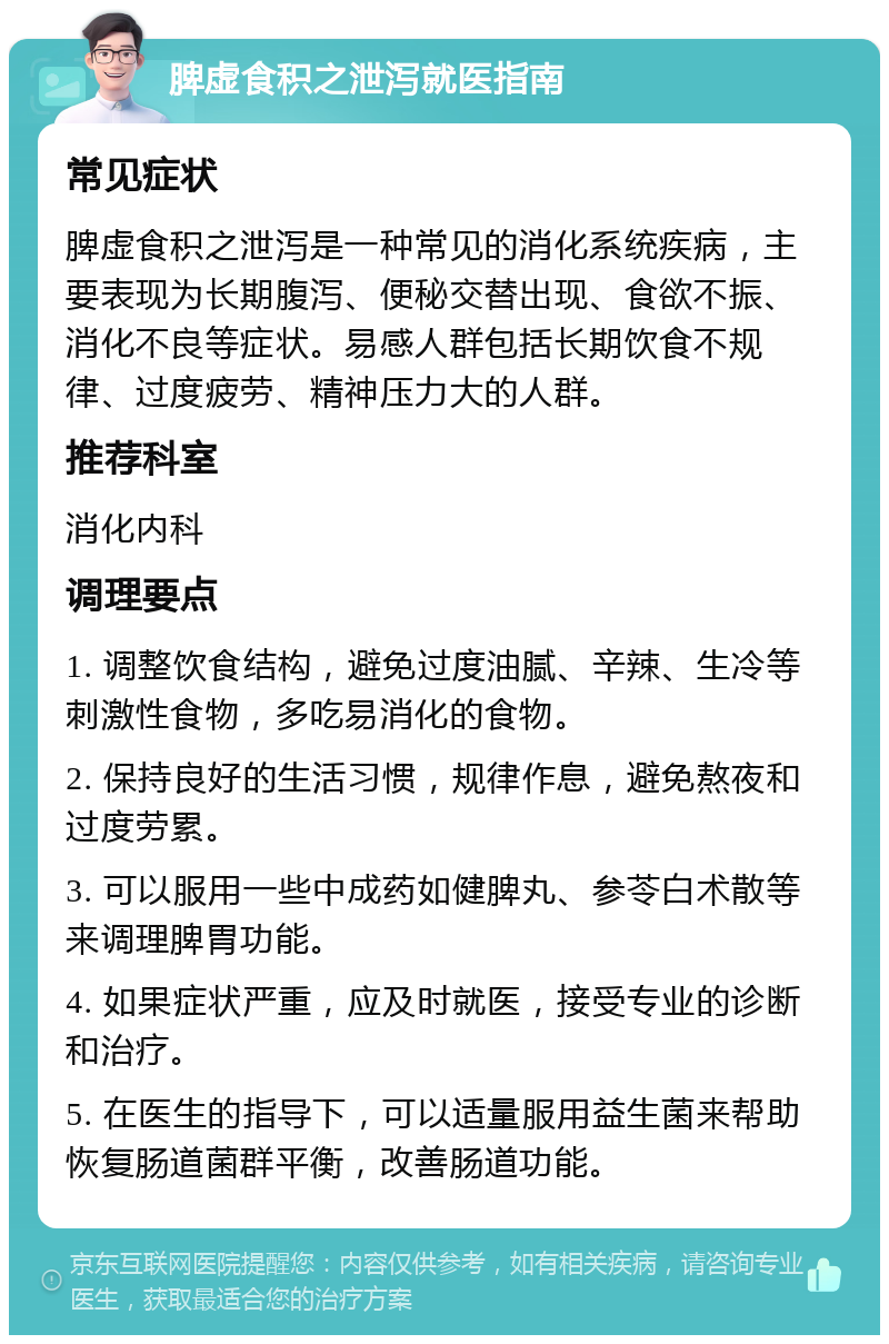 脾虚食积之泄泻就医指南 常见症状 脾虚食积之泄泻是一种常见的消化系统疾病，主要表现为长期腹泻、便秘交替出现、食欲不振、消化不良等症状。易感人群包括长期饮食不规律、过度疲劳、精神压力大的人群。 推荐科室 消化内科 调理要点 1. 调整饮食结构，避免过度油腻、辛辣、生冷等刺激性食物，多吃易消化的食物。 2. 保持良好的生活习惯，规律作息，避免熬夜和过度劳累。 3. 可以服用一些中成药如健脾丸、参苓白术散等来调理脾胃功能。 4. 如果症状严重，应及时就医，接受专业的诊断和治疗。 5. 在医生的指导下，可以适量服用益生菌来帮助恢复肠道菌群平衡，改善肠道功能。