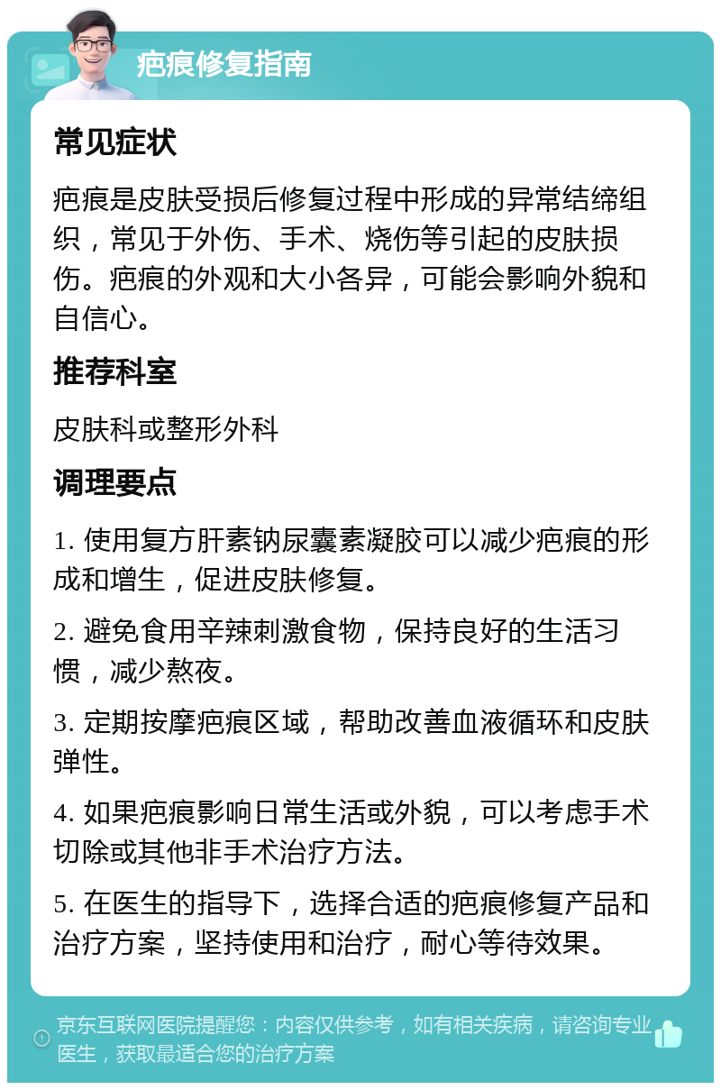 疤痕修复指南 常见症状 疤痕是皮肤受损后修复过程中形成的异常结缔组织，常见于外伤、手术、烧伤等引起的皮肤损伤。疤痕的外观和大小各异，可能会影响外貌和自信心。 推荐科室 皮肤科或整形外科 调理要点 1. 使用复方肝素钠尿囊素凝胶可以减少疤痕的形成和增生，促进皮肤修复。 2. 避免食用辛辣刺激食物，保持良好的生活习惯，减少熬夜。 3. 定期按摩疤痕区域，帮助改善血液循环和皮肤弹性。 4. 如果疤痕影响日常生活或外貌，可以考虑手术切除或其他非手术治疗方法。 5. 在医生的指导下，选择合适的疤痕修复产品和治疗方案，坚持使用和治疗，耐心等待效果。