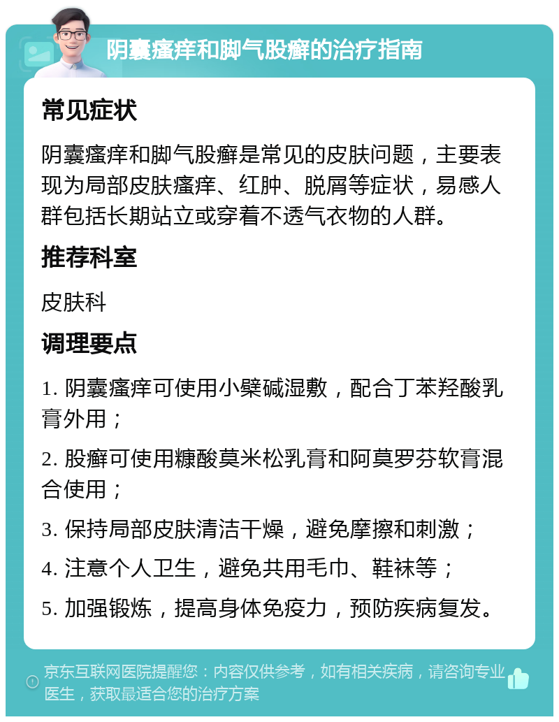 阴囊瘙痒和脚气股癣的治疗指南 常见症状 阴囊瘙痒和脚气股癣是常见的皮肤问题，主要表现为局部皮肤瘙痒、红肿、脱屑等症状，易感人群包括长期站立或穿着不透气衣物的人群。 推荐科室 皮肤科 调理要点 1. 阴囊瘙痒可使用小檗碱湿敷，配合丁苯羟酸乳膏外用； 2. 股癣可使用糠酸莫米松乳膏和阿莫罗芬软膏混合使用； 3. 保持局部皮肤清洁干燥，避免摩擦和刺激； 4. 注意个人卫生，避免共用毛巾、鞋袜等； 5. 加强锻炼，提高身体免疫力，预防疾病复发。