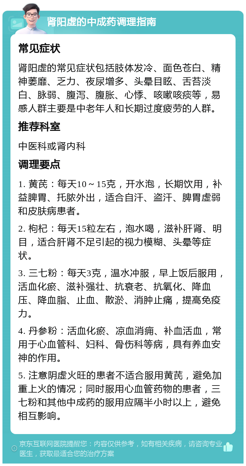 肾阳虚的中成药调理指南 常见症状 肾阳虚的常见症状包括肢体发冷、面色苍白、精神萎靡、乏力、夜尿增多、头晕目眩、舌苔淡白、脉弱、腹泻、腹胀、心悸、咳嗽咳痰等，易感人群主要是中老年人和长期过度疲劳的人群。 推荐科室 中医科或肾内科 调理要点 1. 黄芪：每天10～15克，开水泡，长期饮用，补益脾胃、托脓外出，适合自汗、盗汗、脾胃虚弱和皮肤病患者。 2. 枸杞：每天15粒左右，泡水喝，滋补肝肾、明目，适合肝肾不足引起的视力模糊、头晕等症状。 3. 三七粉：每天3克，温水冲服，早上饭后服用，活血化瘀、滋补强壮、抗衰老、抗氧化、降血压、降血脂、止血、散淤、消肿止痛，提高免疫力。 4. 丹参粉：活血化瘀、凉血消痈、补血活血，常用于心血管科、妇科、骨伤科等病，具有养血安神的作用。 5. 注意阴虚火旺的患者不适合服用黄芪，避免加重上火的情况；同时服用心血管药物的患者，三七粉和其他中成药的服用应隔半小时以上，避免相互影响。