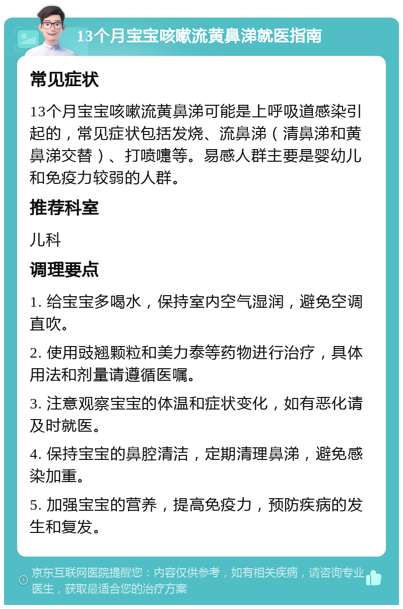 13个月宝宝咳嗽流黄鼻涕就医指南 常见症状 13个月宝宝咳嗽流黄鼻涕可能是上呼吸道感染引起的，常见症状包括发烧、流鼻涕（清鼻涕和黄鼻涕交替）、打喷嚏等。易感人群主要是婴幼儿和免疫力较弱的人群。 推荐科室 儿科 调理要点 1. 给宝宝多喝水，保持室内空气湿润，避免空调直吹。 2. 使用豉翘颗粒和美力泰等药物进行治疗，具体用法和剂量请遵循医嘱。 3. 注意观察宝宝的体温和症状变化，如有恶化请及时就医。 4. 保持宝宝的鼻腔清洁，定期清理鼻涕，避免感染加重。 5. 加强宝宝的营养，提高免疫力，预防疾病的发生和复发。